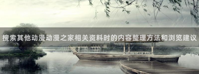 动漫之家社区版最新:搜索其他动漫动漫之家相关资料时的内容整理方法和浏览建议