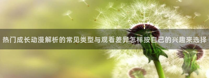 国产动漫推荐：热门成长动漫解析的常见类型与观看差异怎样按自己的兴趣来选择